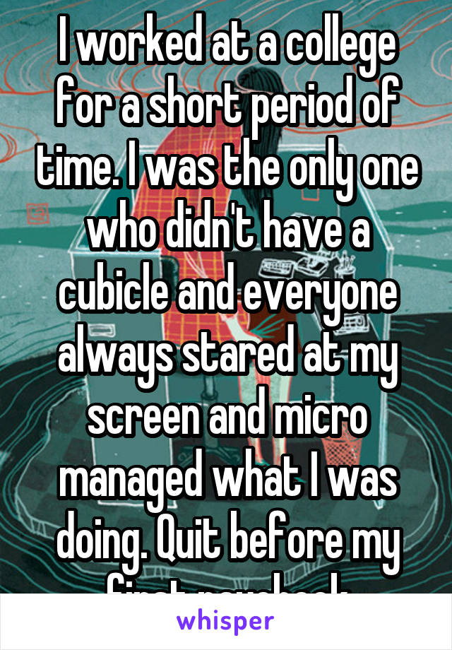 I worked at a college for a short period of time. I was the only one who didn't have a cubicle and everyone always stared at my screen and micro managed what I was doing. Quit before my first paycheck