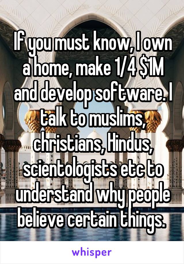 If you must know, I own a home, make 1/4 $1M and develop software. I talk to muslims, christians, Hindus, scientologists etc to understand why people believe certain things. 