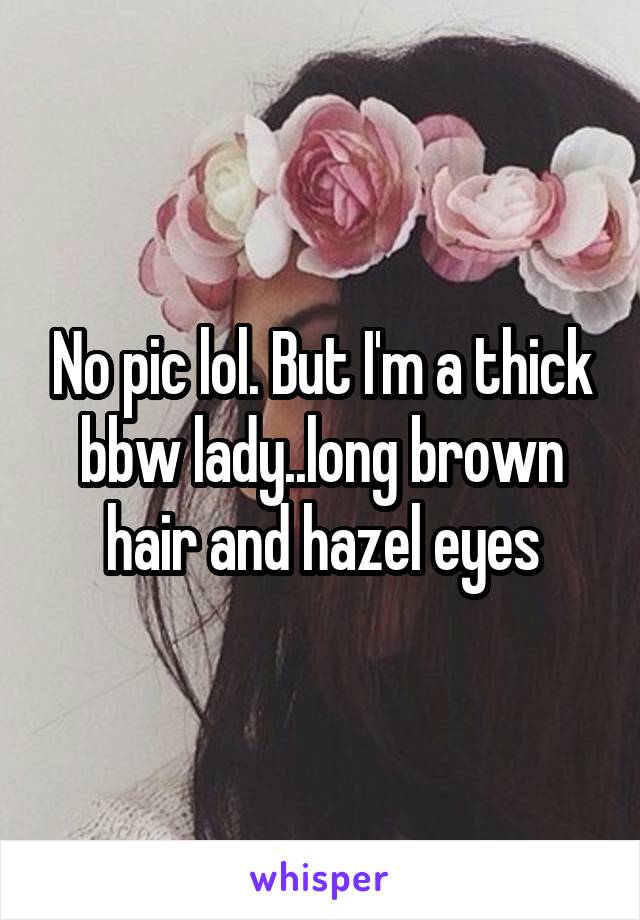 No pic lol. But I'm a thick bbw lady..long brown hair and hazel eyes