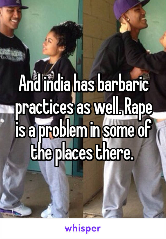 And india has barbaric practices as well. Rape is a problem in some of the places there. 