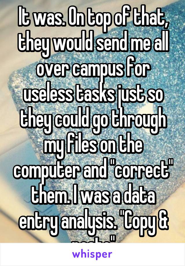 It was. On top of that, they would send me all over campus for useless tasks just so they could go through my files on the computer and "correct" them. I was a data entry analysis. "Copy & paste"