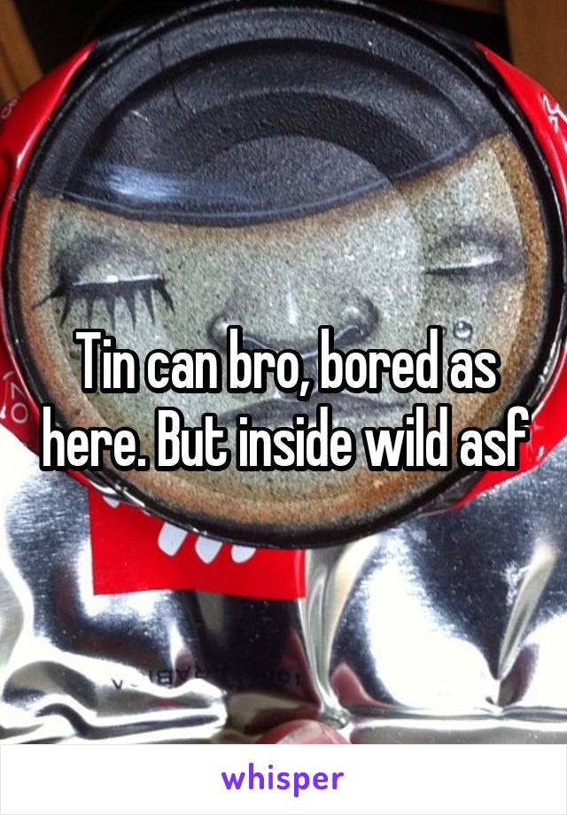 Tin can bro, bored as here. But inside wild asf