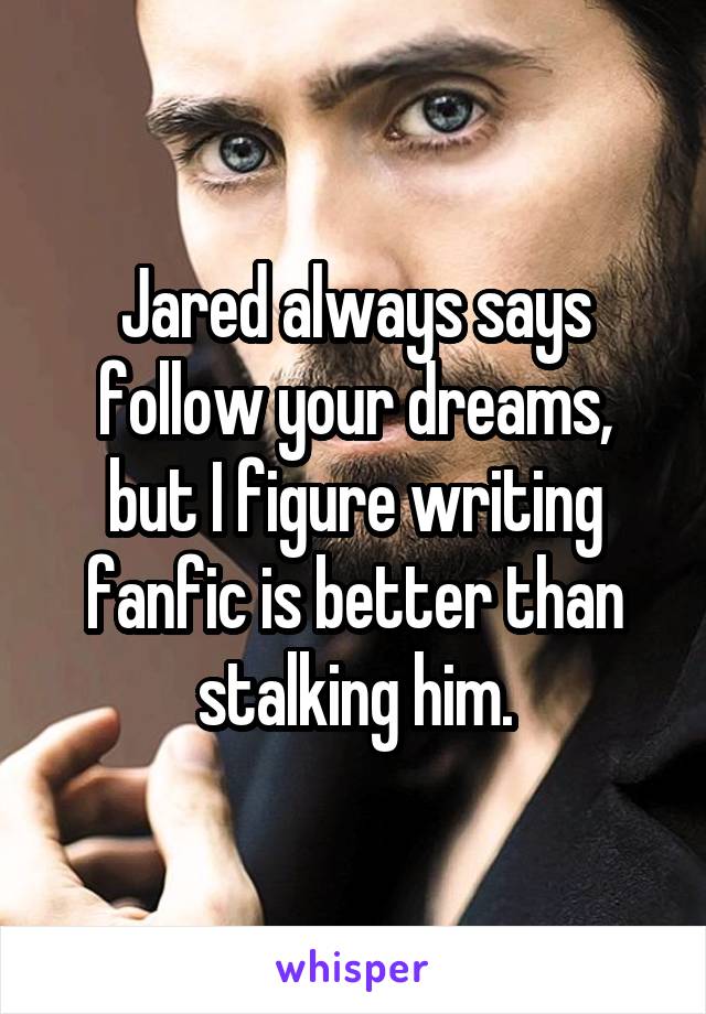 Jared always says follow your dreams, but I figure writing fanfic is better than stalking him.