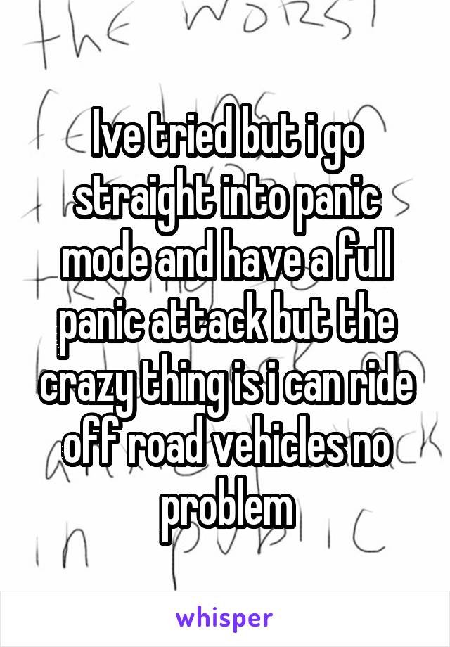 Ive tried but i go straight into panic mode and have a full panic attack but the crazy thing is i can ride off road vehicles no problem