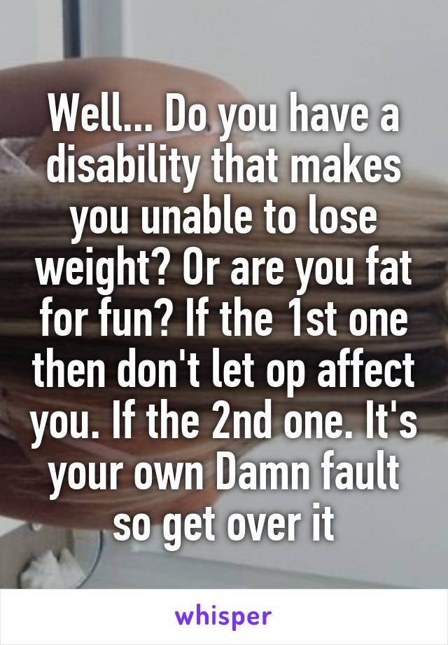 Well... Do you have a disability that makes you unable to lose weight? Or are you fat for fun? If the 1st one then don't let op affect you. If the 2nd one. It's your own Damn fault so get over it