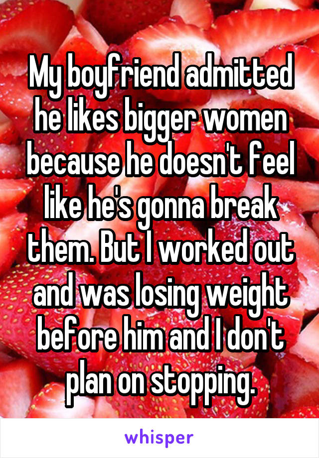 My boyfriend admitted he likes bigger women because he doesn't feel like he's gonna break them. But I worked out and was losing weight before him and I don't plan on stopping.