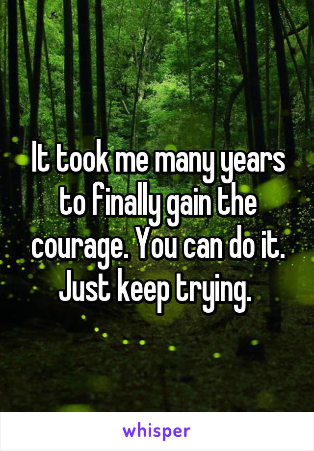 It took me many years to finally gain the courage. You can do it. Just keep trying. 