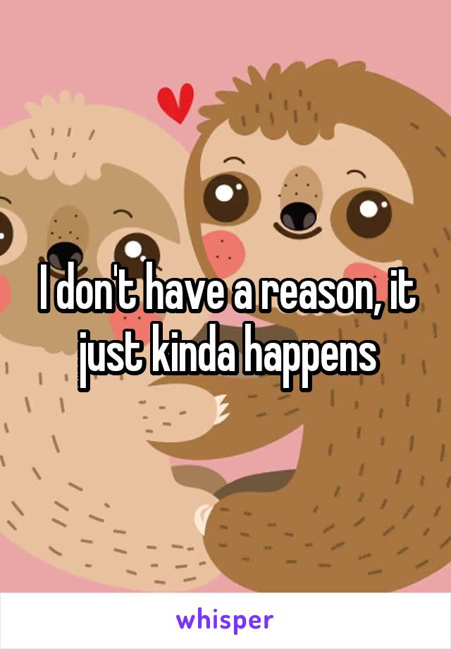 I don't have a reason, it just kinda happens
