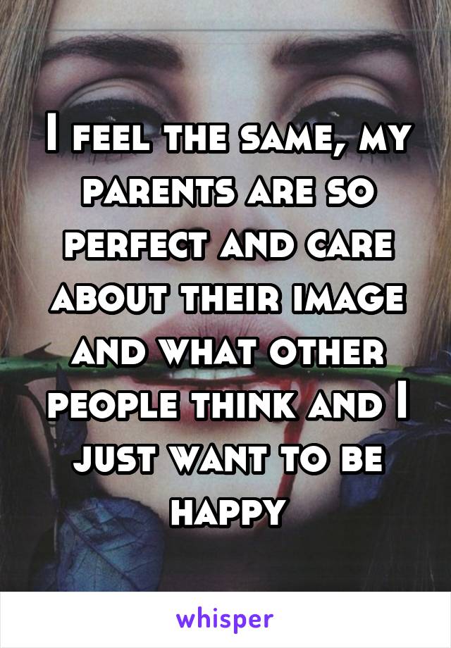 I feel the same, my parents are so perfect and care about their image and what other people think and I just want to be happy