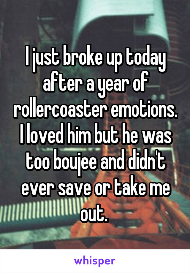 I just broke up today after a year of rollercoaster emotions. I loved him but he was too boujee and didn't ever save or take me out. 
