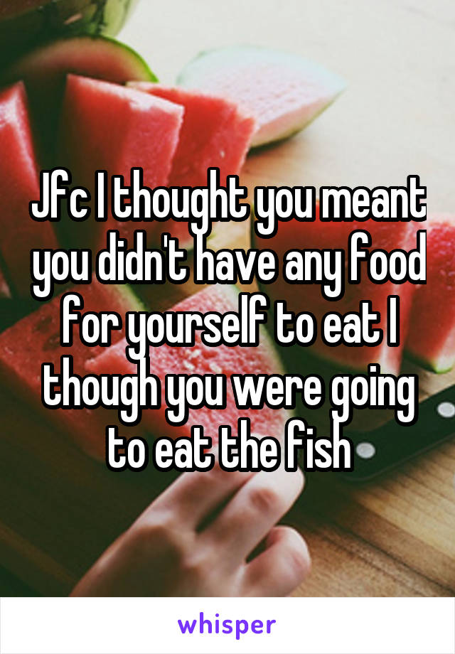 Jfc I thought you meant you didn't have any food for yourself to eat I though you were going to eat the fish