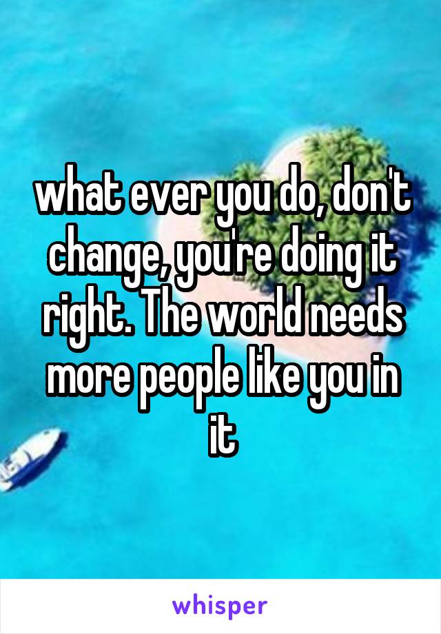 what ever you do, don't change, you're doing it right. The world needs more people like you in it