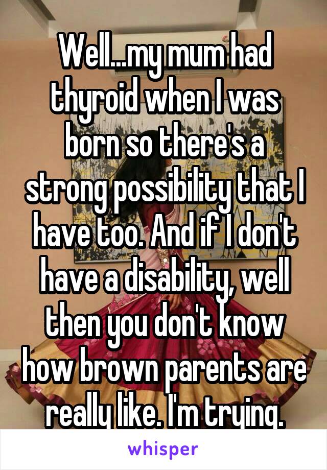 Well...my mum had thyroid when I was born so there's a strong possibility that I have too. And if I don't have a disability, well then you don't know how brown parents are really like. I'm trying.