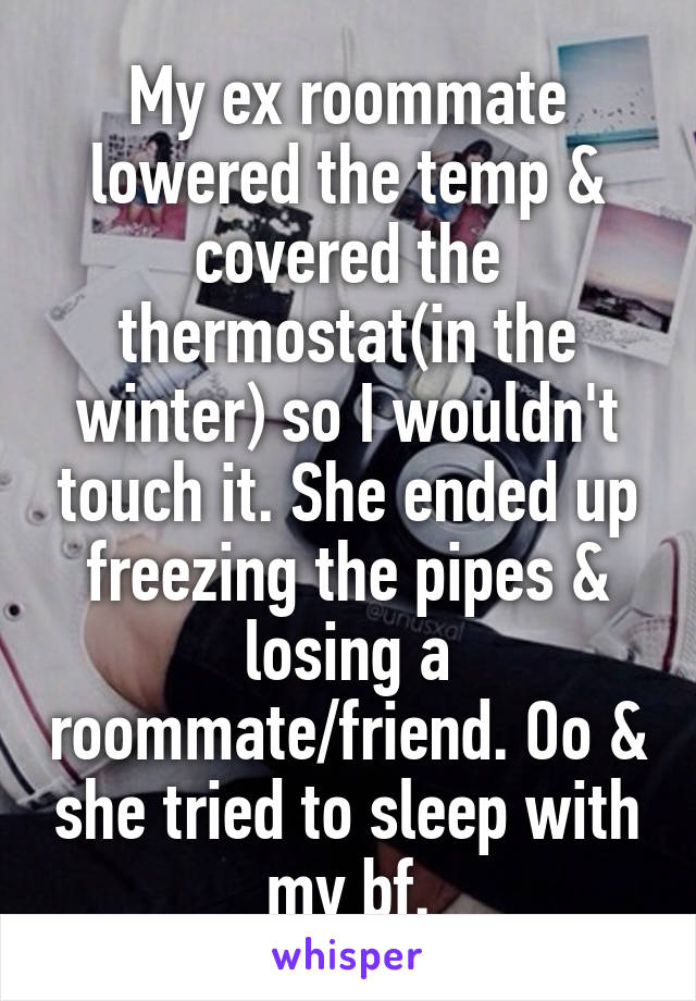 My ex roommate lowered the temp & covered the thermostat(in the winter) so I wouldn't touch it. She ended up freezing the pipes & losing a roommate/friend. Oo & she tried to sleep with my bf.
