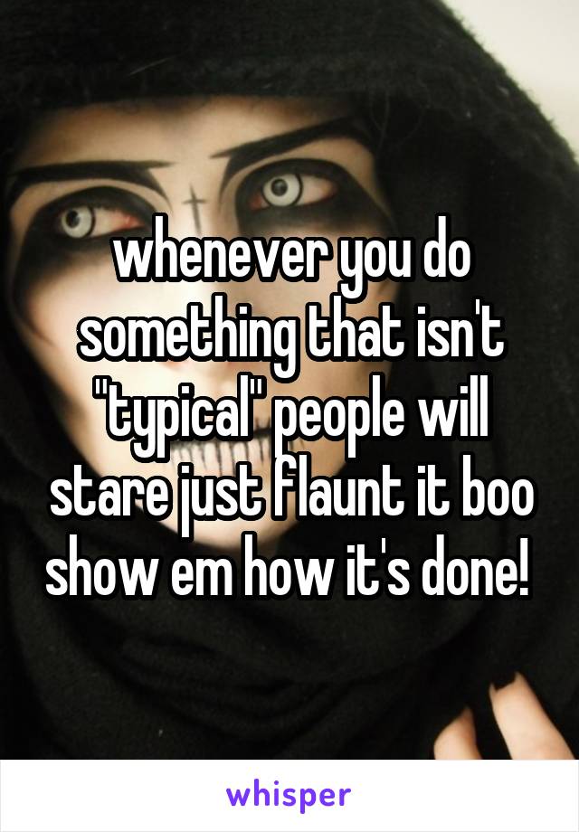 whenever you do something that isn't "typical" people will stare just flaunt it boo show em how it's done! 