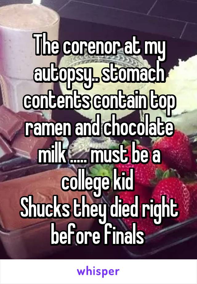 The corenor at my autopsy.. stomach contents contain top ramen and chocolate milk ..... must be a college kid 
Shucks they died right before finals 