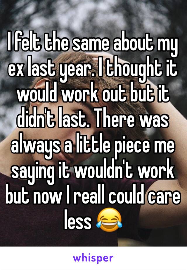 I felt the same about my ex last year. I thought it would work out but it didn't last. There was always a little piece me saying it wouldn't work but now I reall could care less 😂