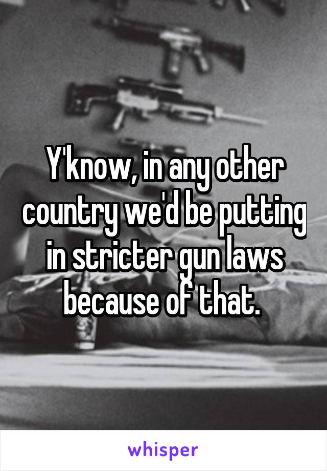 Y'know, in any other country we'd be putting in stricter gun laws because of that. 