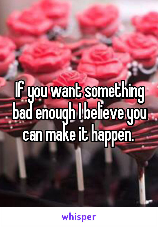 If you want something bad enough I believe you can make it happen. 