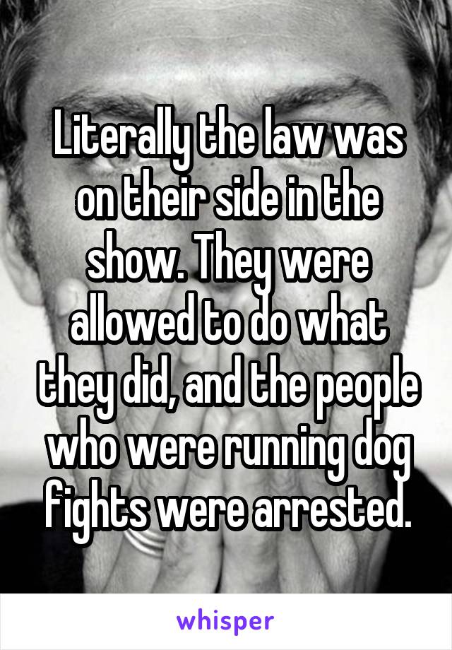 Literally the law was on their side in the show. They were allowed to do what they did, and the people who were running dog fights were arrested.