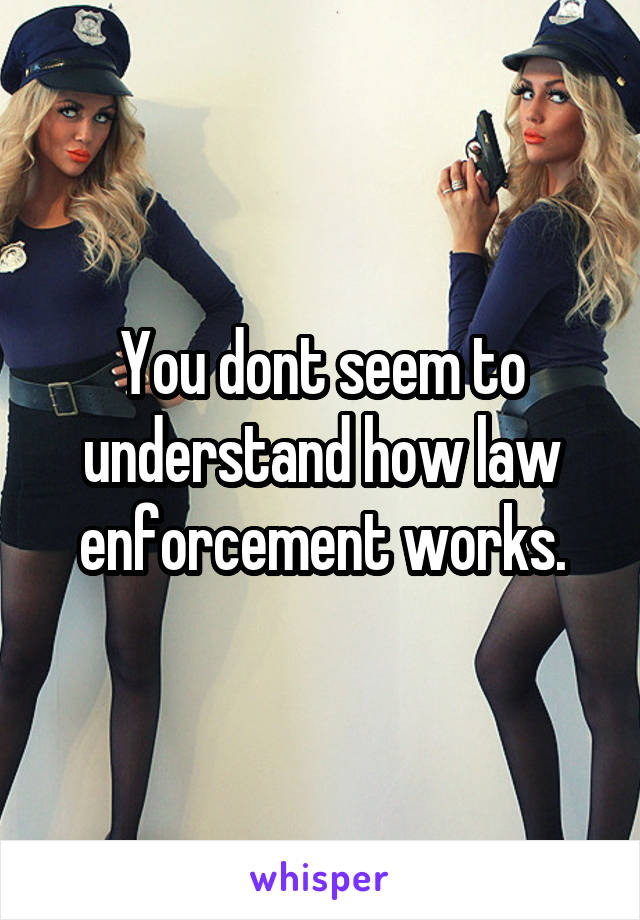 You dont seem to understand how law enforcement works.