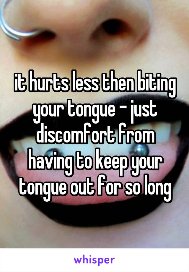 it hurts less then biting your tongue - just discomfort from having to keep your tongue out for so long