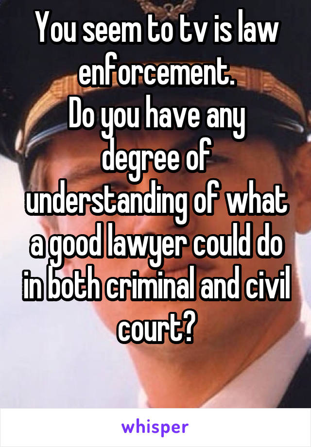 You seem to tv is law enforcement.
Do you have any degree of understanding of what a good lawyer could do in both criminal and civil court?

