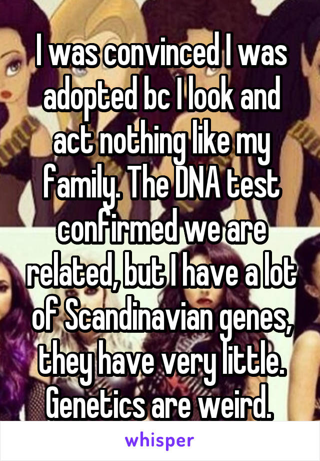 I was convinced I was adopted bc I look and act nothing like my family. The DNA test confirmed we are related, but I have a lot of Scandinavian genes, they have very little. Genetics are weird. 