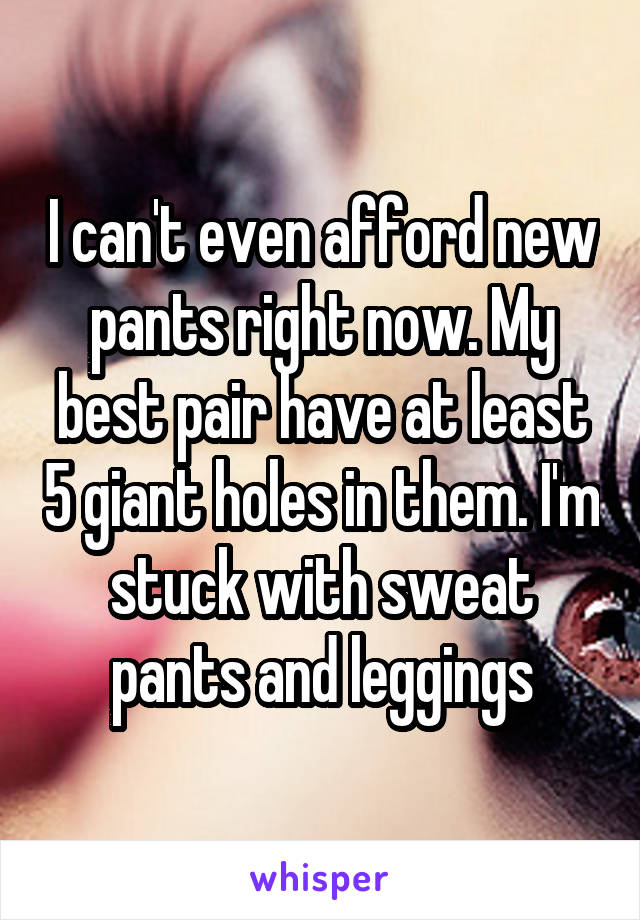 I can't even afford new pants right now. My best pair have at least 5 giant holes in them. I'm stuck with sweat pants and leggings