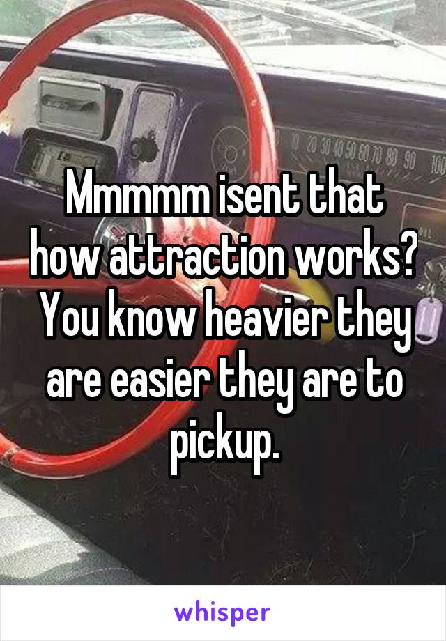 Mmmmm isent that how attraction works? You know heavier they are easier they are to pickup.