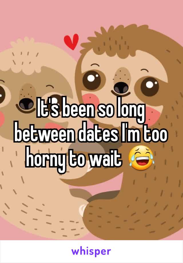 It's been so long between dates I'm too horny to wait 😂