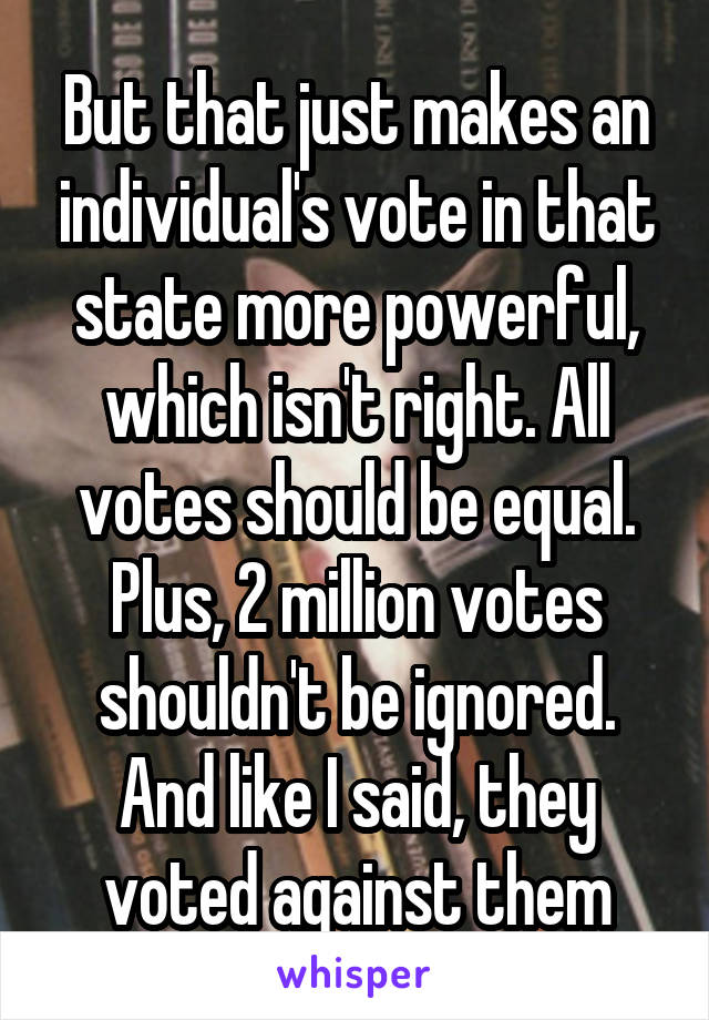 But that just makes an individual's vote in that state more powerful, which isn't right. All votes should be equal. Plus, 2 million votes shouldn't be ignored. And like I said, they voted against them