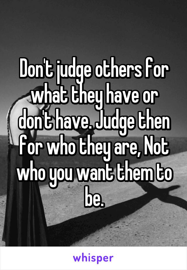 Don't judge others for what they have or don't have. Judge then for who they are, Not who you want them to be.