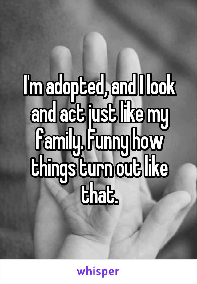 I'm adopted, and I look and act just like my family. Funny how things turn out like that.