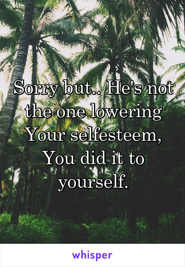 Sorry but.. He's not the one lowering Your selfesteem, You did it to yourself.