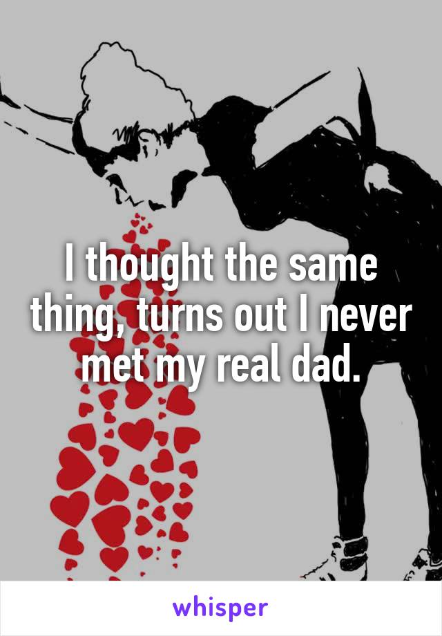I thought the same thing, turns out I never met my real dad.
