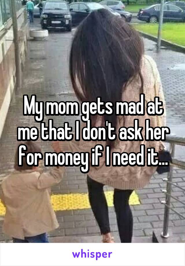 My mom gets mad at me that I don't ask her for money if I need it...
