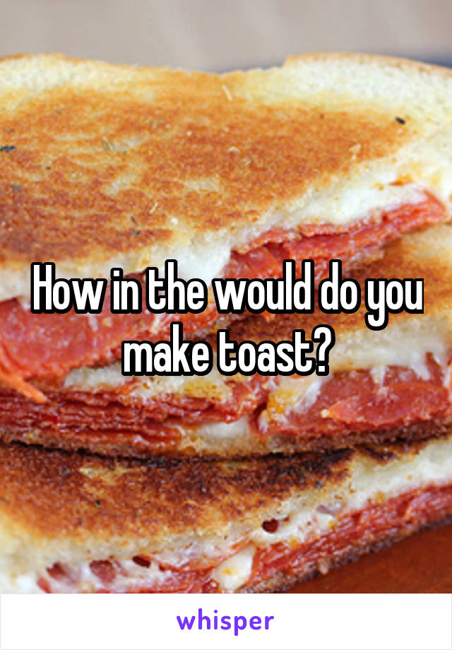 How in the would do you make toast?