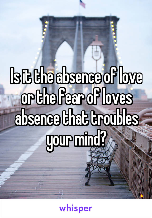 Is it the absence of love or the fear of loves absence that troubles your mind?