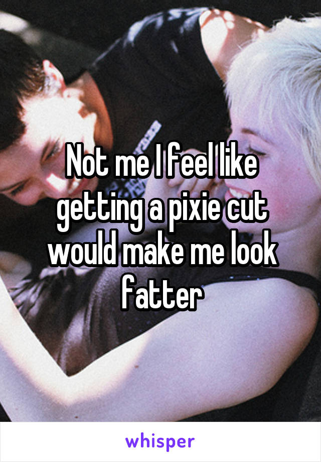 Not me I feel like getting a pixie cut would make me look fatter