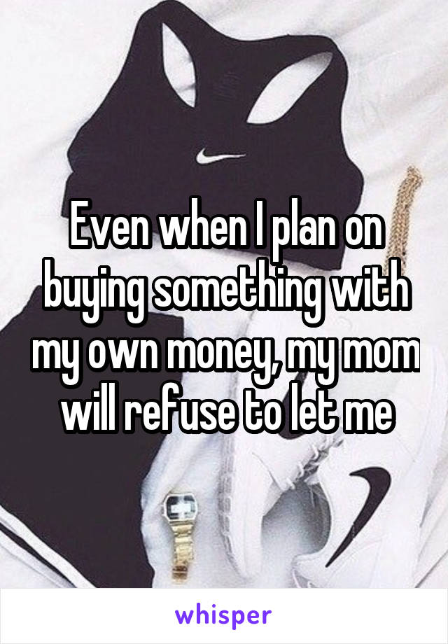 Even when I plan on buying something with my own money, my mom will refuse to let me