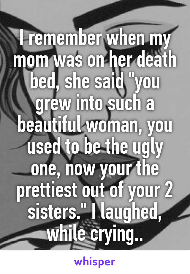I remember when my mom was on her death bed, she said "you grew into such a beautiful woman, you used to be the ugly one, now your the prettiest out of your 2 sisters." I laughed, while crying..