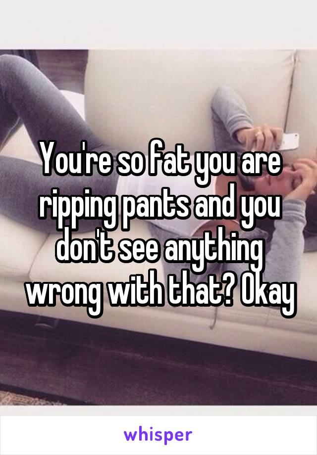 You're so fat you are ripping pants and you don't see anything wrong with that? Okay