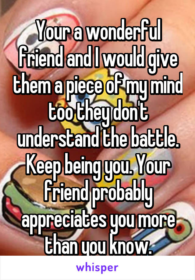 Your a wonderful friend and I would give them a piece of my mind too they don't understand the battle. Keep being you. Your friend probably appreciates you more than you know.