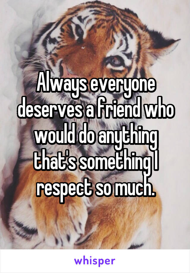 Always everyone deserves a friend who would do anything that's something I respect so much.