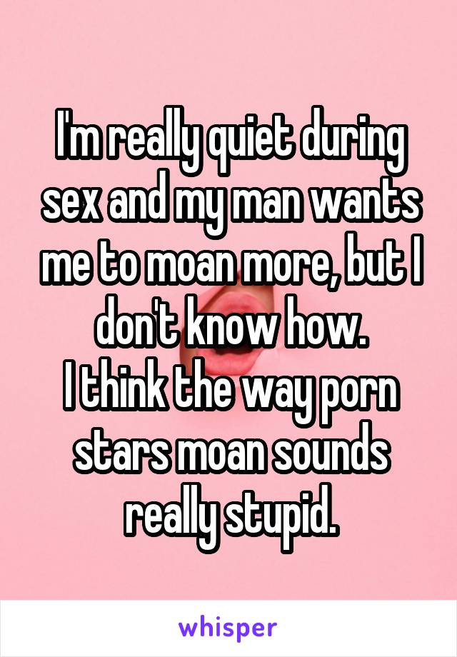 I'm really quiet during sex and my man wants me to moan more, but I don't know how.
I think the way porn stars moan sounds really stupid.