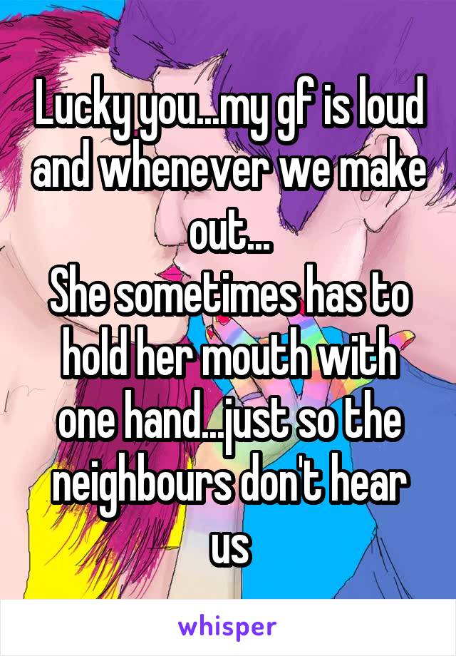 Lucky you...my gf is loud and whenever we make out...
She sometimes has to hold her mouth with one hand...just so the neighbours don't hear us