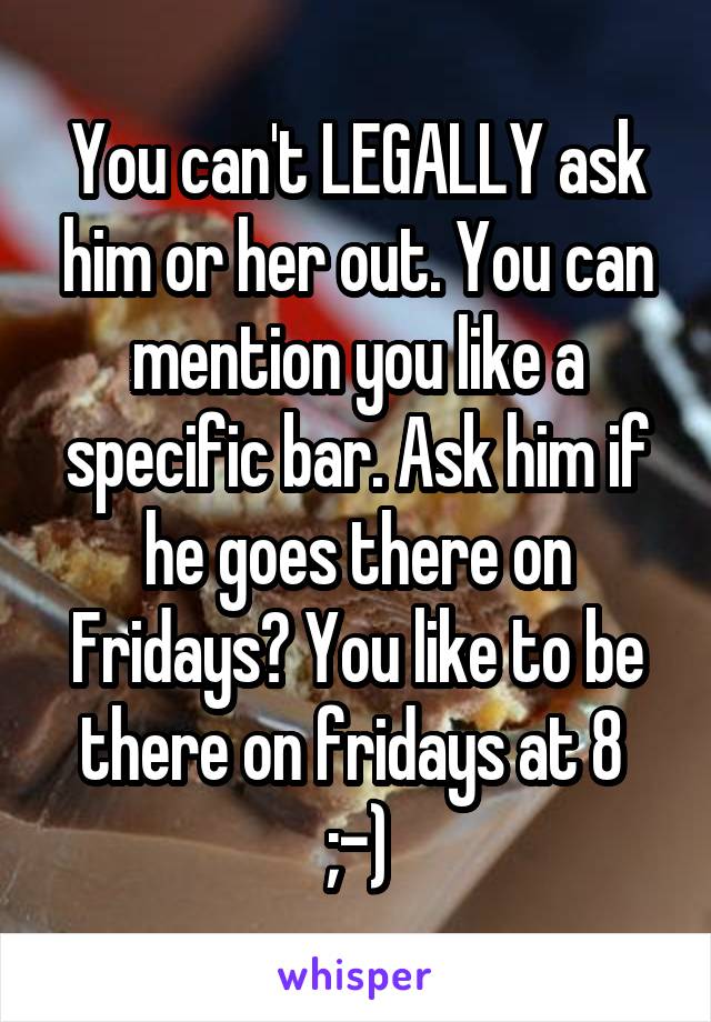You can't LEGALLY ask him or her out. You can mention you like a specific bar. Ask him if he goes there on Fridays? You like to be there on fridays at 8  ;-)