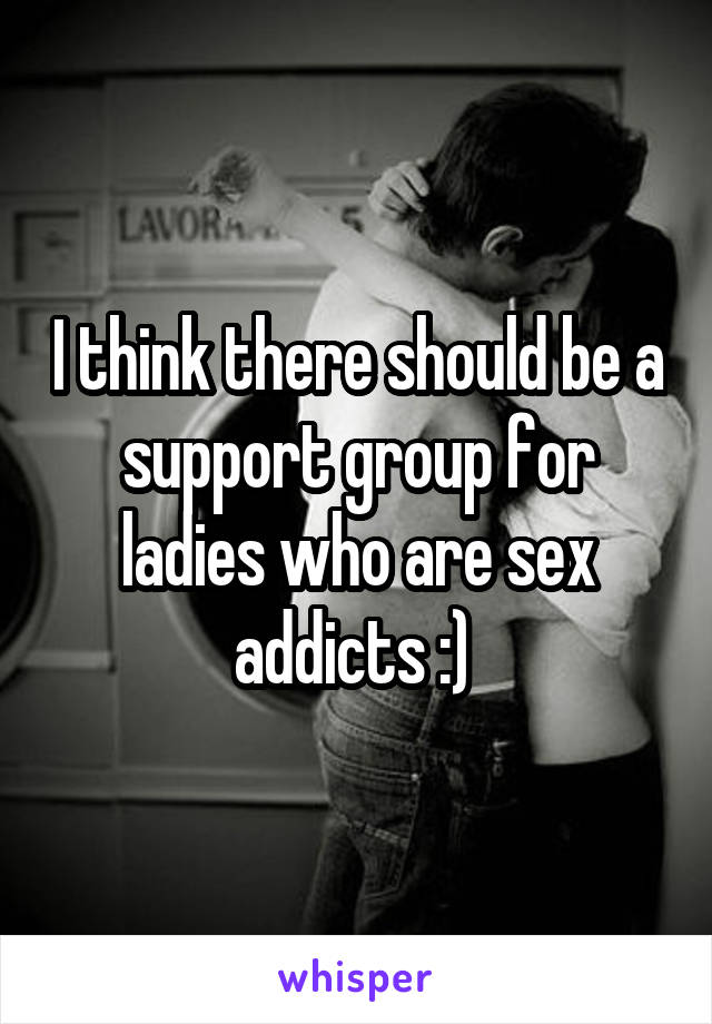 I think there should be a support group for ladies who are sex addicts :) 
