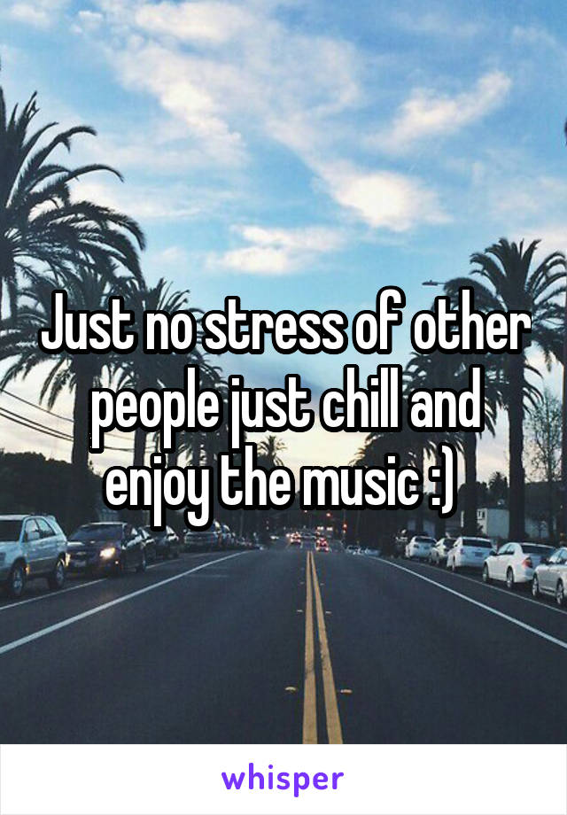 Just no stress of other people just chill and enjoy the music :) 